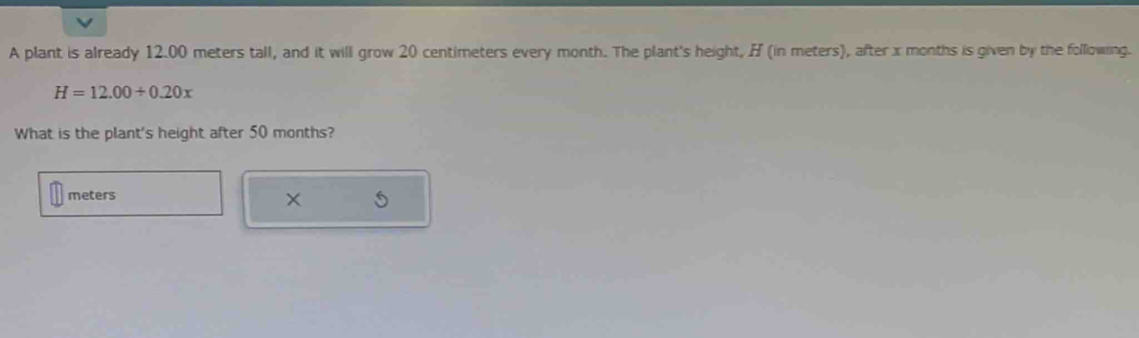 A plant is already 12.00 meters tall, and it will grow 20 centimeters every month. The plant's height, H (in meters), after x months is given by the following.
H=12.00/ 0.20x
What is the plant's height after 50 months?
meters