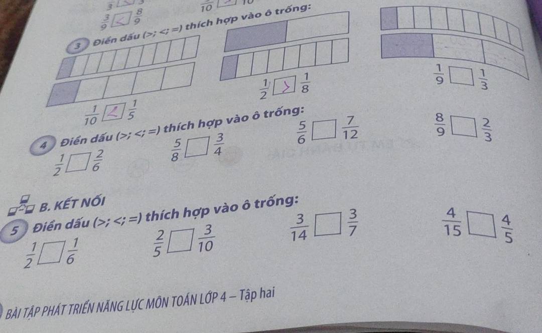 frac 3 30°
 3/9   8/9 
frac 10
3 Điển dấu (>; thích hợp vào ô trống:
 1/2   1/8 
 1/9 □  1/3 
 1/10   1/5 
4 Điển dấu (>; thích hợp vào ô trống:
 8/9 □  2/3 
□  2/6 
 5/8   3/4 
 5/6 □  7/12 
 1/2 L □ 
B. KẾT NốI
 4/15 □  4/5 
5 Điển dấu (>; thích hợp vào ô trống:
 1/2 □  1/6 
 2/5 □  3/10 
 3/14 □  3/7 
BÀI TẠP PHÁT TRIẾN NÃNG LƯC MÔN TOÁN LỚP 4 — Tập hai