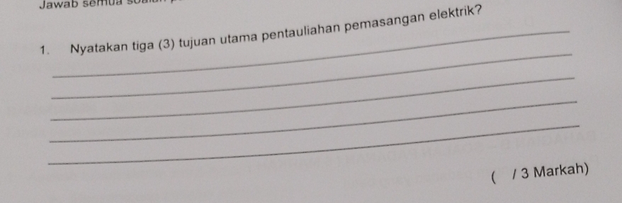 Jawab semua s 
1. Nyatakan tiga (3) tujuan utama pentauliahan pemasangan elektrik? 
_ 
_ 
_ 
_ 
( / 3 Markah)