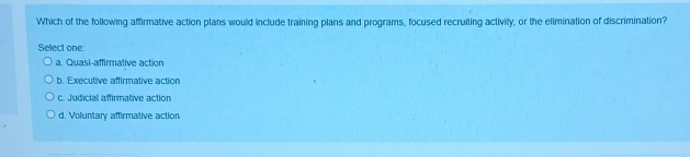 Which of the following affirmative action plans would include training plans and programs, focused recruiting activity, or the elimination of discrimination?
Select one:
a. Quasi affirmative action
b. Executive affirmative action
c. Judicial affirmative action
d. Voluntary affirmative action