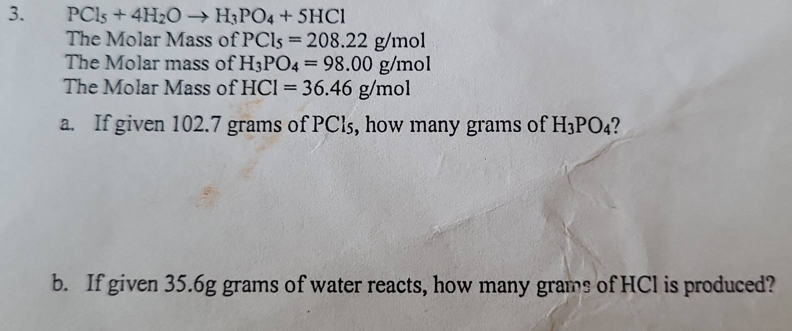 PCl_5+4H_2Oto H_3PO_4+5HCl
The Molar Mass of PCl_5=208.22g/mol
The Molar mass of H_3PO_4=98.00g/mol
The Molar Mass of HCl=36.46g/mol
a. If given 102.7 grams of PCl₃, how many grams of H_3PO_4 2 
b. If given 35.6g grams of water reacts, how many grams of HCl is produced?