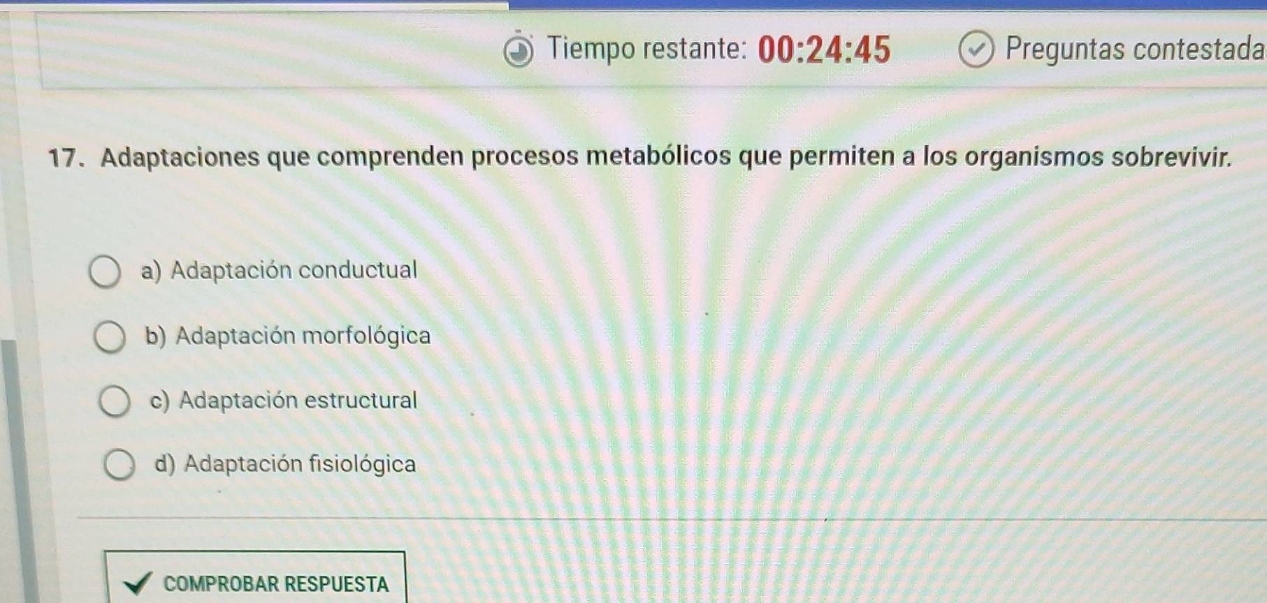 Tiempo restante: 00:24:45 Preguntas contestada
17. Adaptaciones que comprenden procesos metabólicos que permiten a los organismos sobrevivir.
a) Adaptación conductual
b) Adaptación morfológica
c) Adaptación estructural
d) Adaptación fisiológica
COMPROBAR RESPUESTA