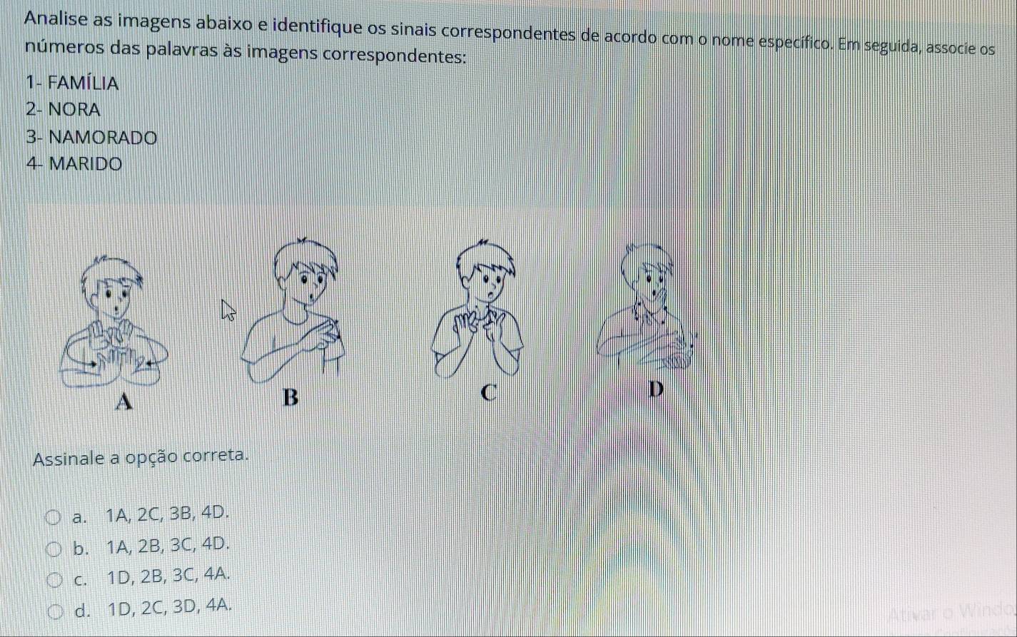 Analise as imagens abaixo e identifique os sinais correspondentes de acordo com o nome específico. Em seguida, associe os
números das palavras às imagens correspondentes:
1- FAMÍLIA
2- NORA
3- NAMORADO
4- MARIDO
A
B
C
D
Assinale a opção correta.
a. 1A, 2C, 3B, 4D.
b. 1A, 2B, 3C, 4D.
c. 1D, 2B, 3C, 4A.
d. 1D, 2C, 3D, 4A.
Ativar o Windo