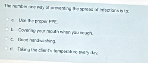 The number one way of preventing the spread of infections is to:
a. Use the proper PPE.
b. Covering your mouth when you cough.
c. Good handwashing.
d. Taking the client's temperature every day.