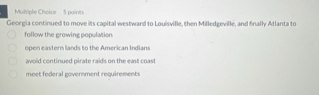 Georgia continued to move its capital westward to Louisville, then Milledgeville, and finally Atlanta to
follow the growing population
open eastern lands to the American Indians
avoid continued pirate raids on the east coast
meet federal government requirements