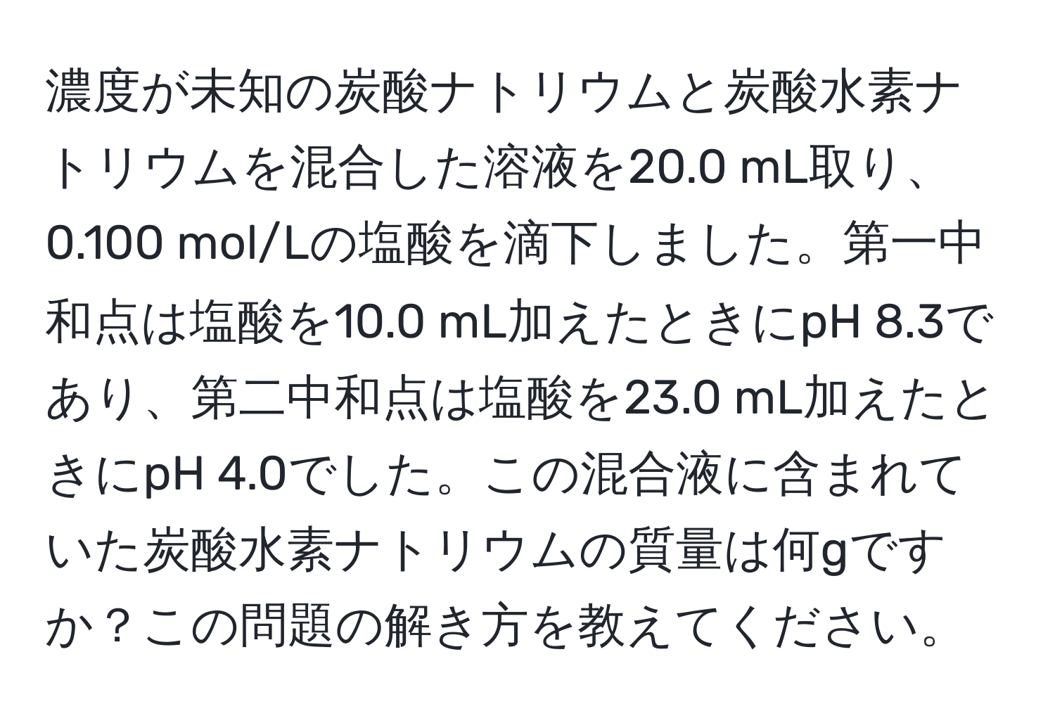 濃度が未知の炭酸ナトリウムと炭酸水素ナトリウムを混合した溶液を20.0 mL取り、0.100 mol/Lの塩酸を滴下しました。第一中和点は塩酸を10.0 mL加えたときにpH 8.3であり、第二中和点は塩酸を23.0 mL加えたときにpH 4.0でした。この混合液に含まれていた炭酸水素ナトリウムの質量は何gですか？この問題の解き方を教えてください。