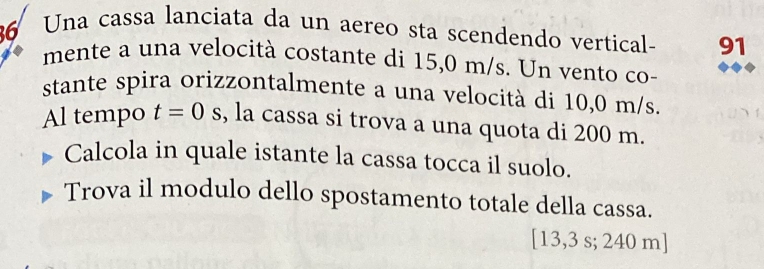 Una cassa lanciata da un aereo sta scendendo vertical- 91
mente a una velocità costante di 15,0 m/s. Un vento co- 
stante spira orizzontalmente a una velocità di 10,0 m/s. 
Al tempo t=0 S , la cassa si trova a una quota di 200 m. 
Calcola in quale istante la cassa tocca il suolo. 
Trova il modulo dello spostamento totale della cassa. 
[ 13,3 s; 240 m ]