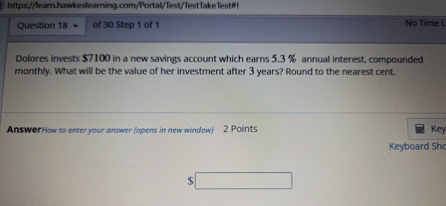 https://learn.hawkeslearning.com/Portal/Test/TestTakeTest#! 
Question 18 of 30 Step 1 of 1 No Time L 
Dolores invests $7100 in a new savings account which earns 5.3 % annual interest, compounded 
monthly. What will be the value of her investment after 3 years? Round to the nearest cent. 
AnswerHow to enter your answer (opens in new window) 2 Points Key 
Keyboard Sho
$□