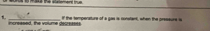 words to make the statement true. 
1. _If the temperature of a gas is constant, when the pressure is 
increased, the volume decreases.