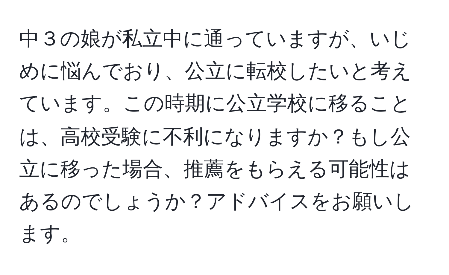 中３の娘が私立中に通っていますが、いじめに悩んでおり、公立に転校したいと考えています。この時期に公立学校に移ることは、高校受験に不利になりますか？もし公立に移った場合、推薦をもらえる可能性はあるのでしょうか？アドバイスをお願いします。