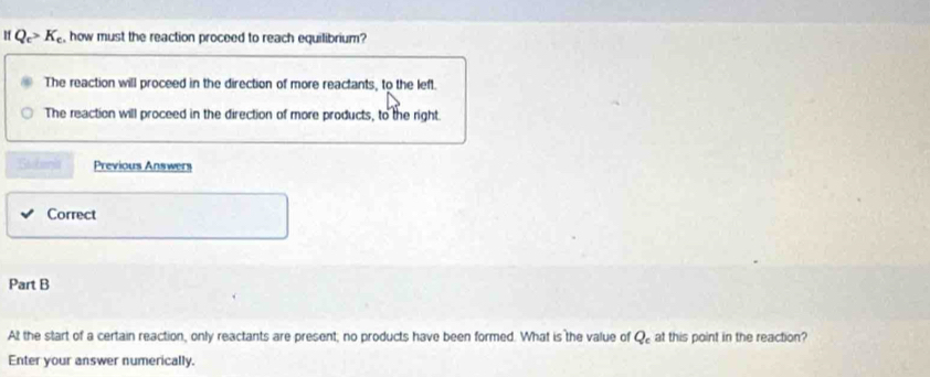 If Q_c>K_c , how must the reaction proceed to reach equilibrium?
The reaction will proceed in the direction of more reactants, to the left.
The reaction will proceed in the direction of more products, to the right.
Stobenia Previous Answers
Correct
Part B
At the start of a certain reaction, only reactants are present; no products have been formed. What is the value of Q_c at this point in the reaction?
Enter your answer numerically.