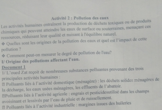 Activité 2 : Pollution des eaux
Les activités humaines entraînent la production de déchets toxiques ou de produits
chimiques qui peuvent atteindre les eaux de surface ou souterraines, menaçant ces
ressources, réduisant leur qualité et nuisant à l'équilibre naturel.
Quelles sont les origines de la pollution des eaux et quel est l’impact de cette
pollution ?
Comment peut-on mesurer le degré de pollution de l'eau?
I/ Origine des pollutions affectant l’eau.
Document 1
1/ L’oued Zat reçoit de nombreuses substances polluantes provenant des trois
principales activités humaines :
# Polluants liés à l'activité domestique (ménagère) : les déchets solides ménagères de
la décharge, les eaux usées ménagères, les effluents de l'abattoir.
≌Polluants liés à l'activité agricole : engrais et pesticidesutilisé dans les champs
avoisinant et lessivés par l’eau de pluie et de ruissellement.
# Polluants liés à l'activité industrielle : margines issues des huileries