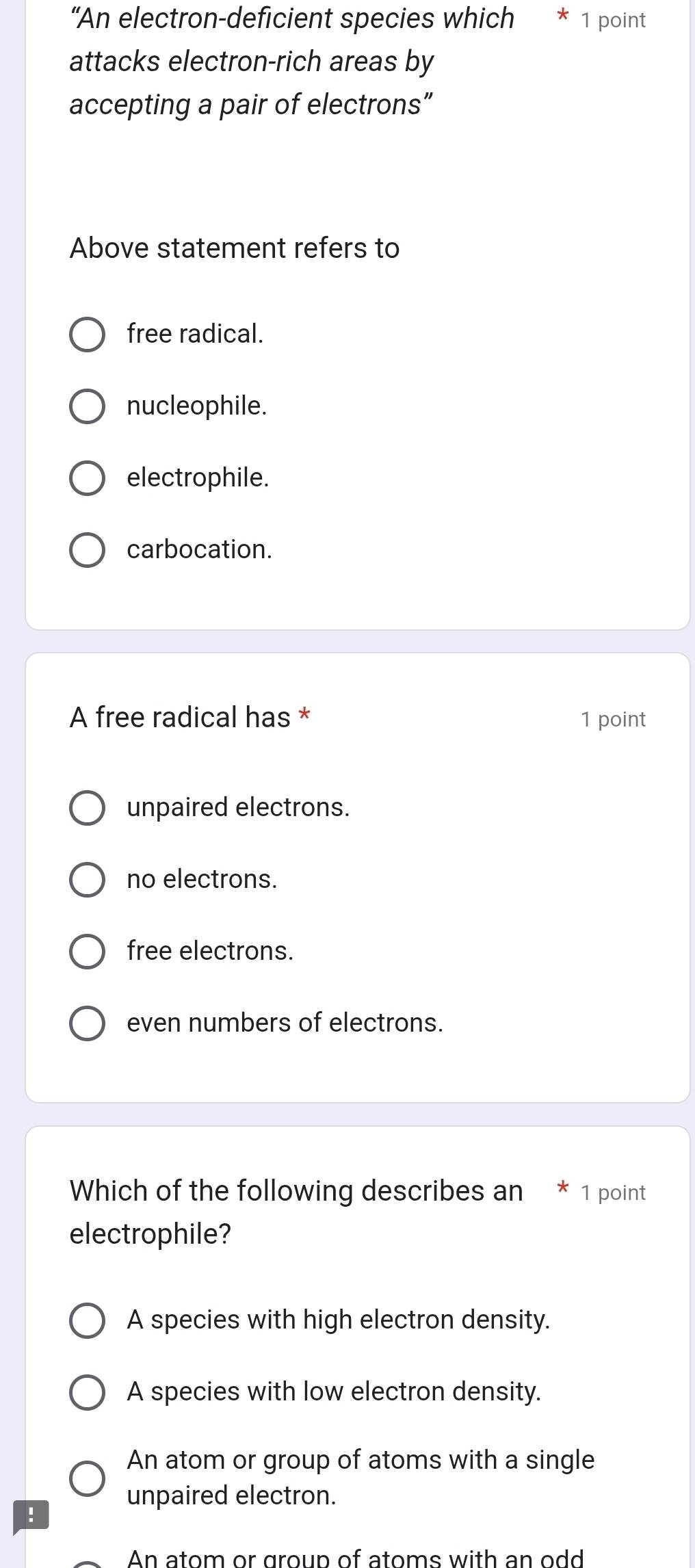 “An electron-deficient species which * 1 point
attacks electron-rich areas by
accepting a pair of electrons”
Above statement refers to
free radical.
nucleophile.
electrophile.
carbocation.
A free radical has * 1 point
unpaired electrons.
no electrons.
free electrons.
even numbers of electrons.
Which of the following describes an * 1 point
electrophile?
A species with high electron density.
A species with low electron density.
An atom or group of atoms with a single
unpaired electron.
!
An atom or group of atoms with an odd