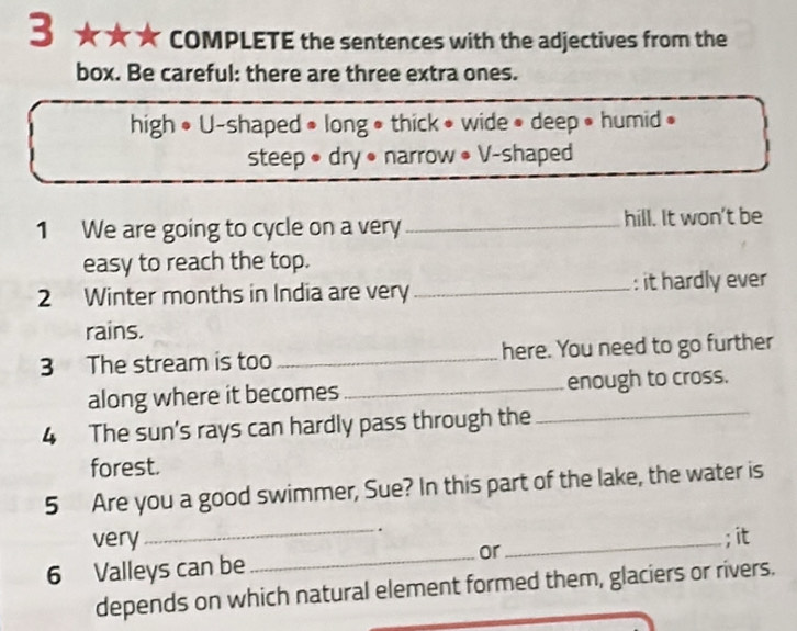 3 ★★★ COMPLETE the sentences with the adjectives from the 
box. Be careful: there are three extra ones. 
high • U-shaped • long • thick • wide • deep • humid • 
steep • dry • narrow • V-shaped 
1 We are going to cycle on a very_ hill. It won't be 
easy to reach the top. 
2 Winter months in India are very _: it hardly ever 
rains. 
3 The stream is too_ here. You need to go further 
_ 
along where it becomes _enough to cross. 
4 The sun's rays can hardly pass through the 
forest. 
5 Are you a good swimmer, Sue? In this part of the lake, the water is 
. 
very_ _; it 
_or 
6 Valleys can be 
depends on which natural element formed them, glaciers or rivers.