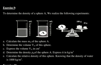 To determine the density of a sphere A, We realize the following experiments:
mL mL 100 g 20 g
: 
: A 
a. Calculate the mass m, of the sphere A. 
b. Determine the volume V_A of this sphere. 
c. Express the volume V_Aincm^3
d. Determine the density of the sphere A. Express it in kg/m^3
e. Calculate the relative density of this sphere. Knowing that the density of water 
is 1000kg/m^3. 
T 10.