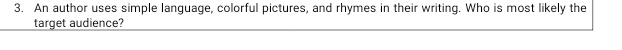An author uses simple language, colorful pictures, and rhymes in their writing. Who is most likely the 
target audience?