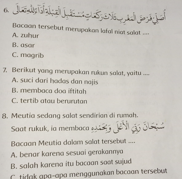 Bacaan tersebut merupakan lafal niat salat ....
A. zuhur
B. asar
C. magrib
7. Berikut yang merupakan rukun salat, yaitu ....
A. suci dari hadas dan najis
B. membaca doa iftitah
C. tertib atau berurutan
8. Meutia sedang salat sendirian di rumah.
Saat rukuk, ia membaca 5
Bacaan Meutia dalam salat tersebut ....
A. benar karena sesuaí gerakannya
B. salah karena itu bacaan saat sujud
C tidak apa-apa menggunakan bacaan tersebut