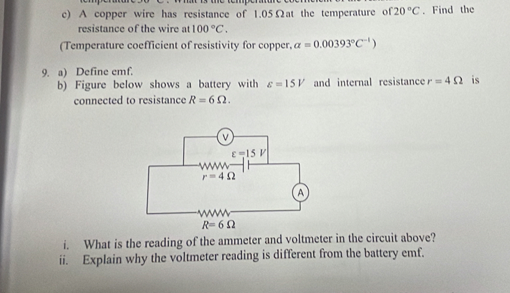 A copper wire has resistance of 1.05Ωat the temperature of 20°C. Find the
resistance of the wire at 100°C.
(Temperature coefficient of resistivity for copper, alpha =0.00393°C^(-1))
9. a) Define emf.
b) Figure below shows a battery with varepsilon =15V and internal resistance r=4Omega is
connected to resistance R=6Omega .
i. What is the reading of the ammeter and voltmeter in the circuit above?
ii. Explain why the voltmeter reading is different from the battery emf.