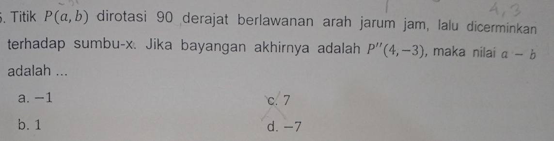 Titik P(a,b) dirotasi 90 derajat berlawanan arah jarum jam, lalu dicerminkan
terhadap sumbu- x. Jika bayangan akhirnya adalah P''(4,-3) , maka nilai a-b
adalah ...
a. −1 c. 7
b. 1 d. -7