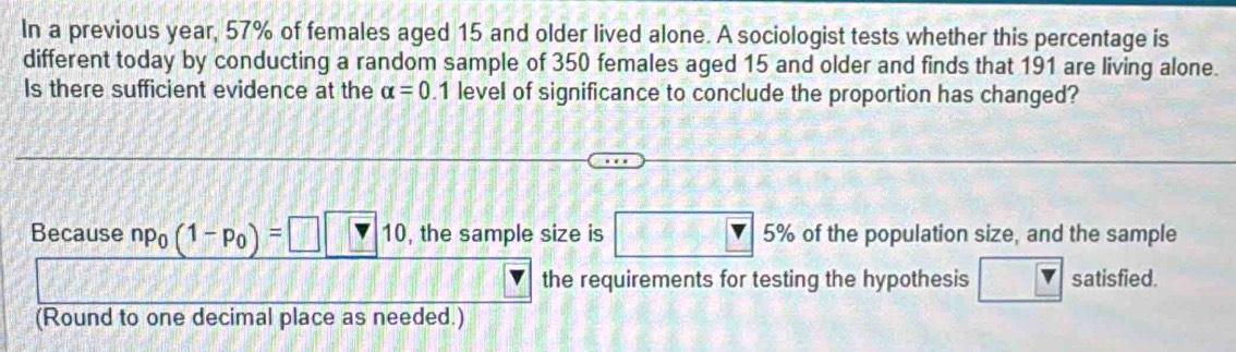 In a previous year, 57% of females aged 15 and older lived alone. A sociologist tests whether this percentage is 
different today by conducting a random sample of 350 females aged 15 and older and finds that 191 are living alone. 
Is there sufficient evidence at the alpha =0.1 level of significance to conclude the proportion has changed? 
Because np_0(1-p_0)=□ □ 10 , the sample size is □ 5% 5% of the population size, and the sample 
the requirements for testing the hypothesis □ satisfied. 
(Round to one decimal place as needed.)