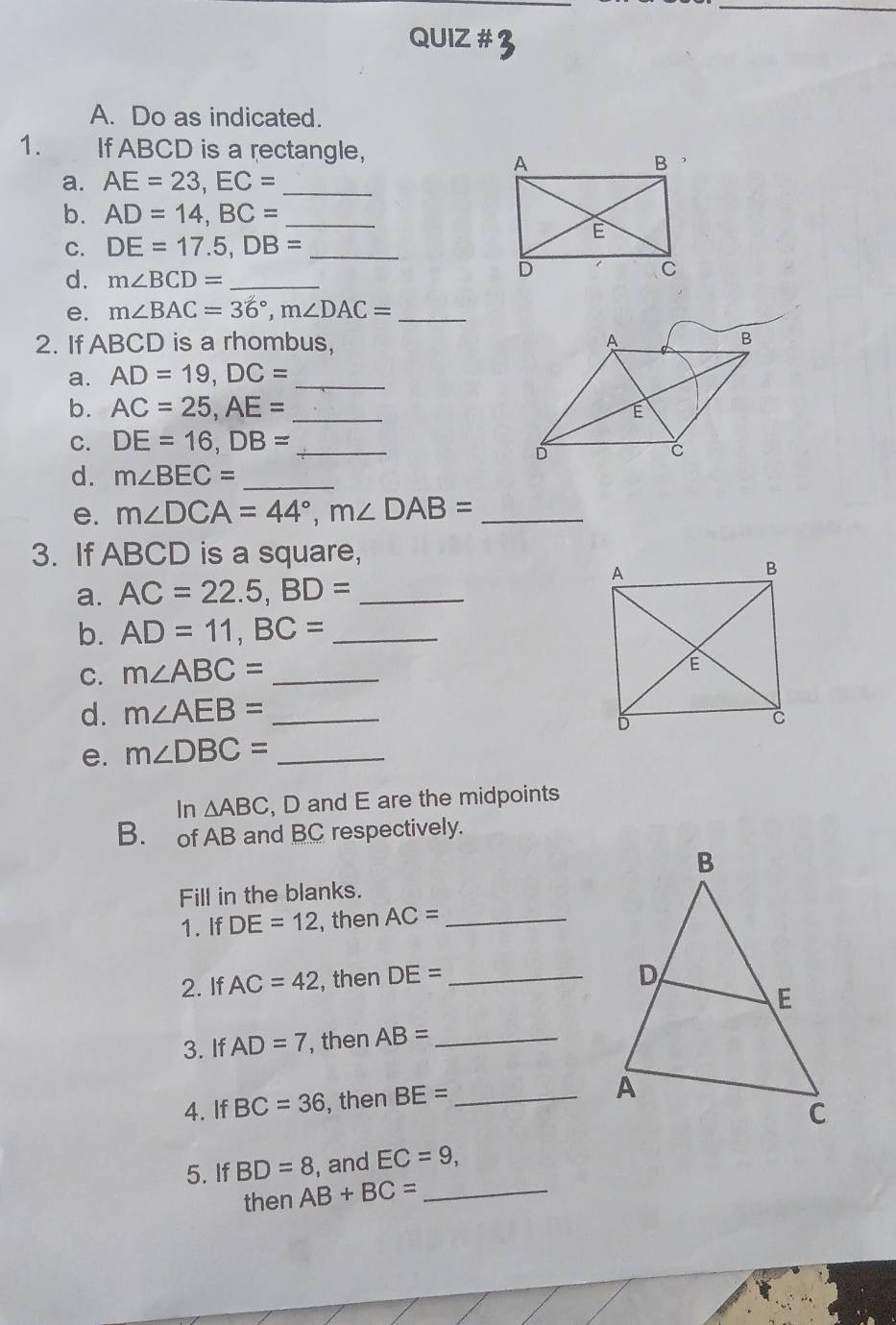 QUIZ # 
A. Do as indicated. 
1. If ABCD is a rectangle, 
a. AE=23, EC= _ 
b. AD=14, BC= _ 
C. DE=17.5, DB= _ 
d. m∠ BCD= _ 
e. m∠ BAC=36°, m∠ DAC= _ 
2. If ABCD is a rhombus, 
a. AD=19, DC= _ 
b. AC=25, AE= _ 
C. DE=16, DB= _ 
d. m∠ BEC= _ 
e. m∠ DCA=44°, m∠ DAB= _ 
3. If ABCD is a square, 
a. AC=22.5, BD= _ 
b. AD=11, BC= _ 
C. m∠ ABC= _ 
d. m∠ AEB= _ 
e. m∠ DBC= _ 
In △ ABC , D and E are the midpoints 
B. of AB and BC respectively. 
Fill in the blanks. 
1. If DE=12 , then AC= _ 
2. If AC=42 , then DE= _ 
3. If AD=7 , then AB= _ 
4. If BC=36 , then BE= _ 
5. If BD=8 , and EC=9, 
then AB+BC= _