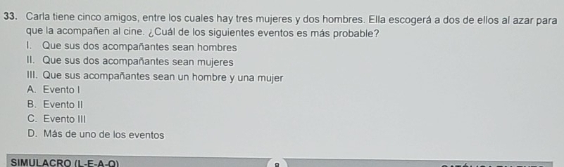 Carla tiene cinco amigos, entre los cuales hay tres mujeres y dos hombres. Ella escogerá a dos de ellos al azar para
que la acompañen al cine. ¿Cuál de los siguientes eventos es más probable?
I. Que sus dos acompañantes sean hombres
II. Que sus dos acompañantes sean mujeres
III. Que sus acompañantes sean un hombre y una mujer
A. Evento I
B. Evento II
C. Evento III
D. Más de uno de los eventos
SIMULACRO (L-E-A-Q)