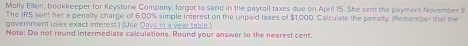 Molly Ellen, bookkeeper for Keystone Company, forgot to send in the payroll taxes due on April 15. She sent the payment November 8
The IRS sent her a penalty charge of 6:00% simple interest on the unpaid taxes of $1,000. Calculate the penalty. (Remember that the 
government uses exact interest.) (Use Days in a year table.) 
Note: Do not round intermediate calculations. Round your answer to the nearest cent