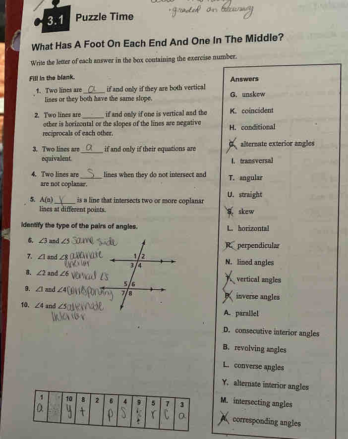 3.1 Puzzle Time
What Has A Foot On Each End And One In The Middle?
Write the letter of each answer in the box containing the exercise number.
Fill in the blank.
Answers
1. Two lines are _if and only if they are both vertical
lines or they both have the same slope. G. unskew
2. Two lines are _if and only if one is vertical and the K. coincident
other is horizontal or the slopes of the lines are negative
reciprocals of each other. H. conditional
3. Two lines are_ if and only if their equations are alternate exterior angles
equivalent.
l. transversal
4. Two lines are_ lines when they do not intersect and T. angular
are not coplanar.
U. straight
5. A(n) _is a line that intersects two or more coplanar
lines at different points.
S. skew
dentify the type of the pairs of angles. L. horizontal
6. ∠ 3 and ∠ 5
Reperpendicular
7. ∠ 1 and ∠ 8 N. lined angles
8. ∠ 2 and ∠ 6 vertical angles
9. ∠ I and ∠ 4 inverse angles
10. ∠ 4 and ∠ 5 A. parallel
D. consecutive interior angles
B. revolving angles
L. converse angles
Y, alternate interior angles
M. intersecting angles
A corresponding angles