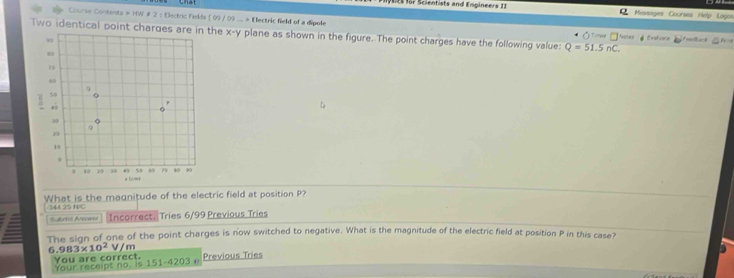 ts r S cien t ists and Eng ineers I I Messages Courses Help Logos
Course Contents » HW # 2 : Electric Fields ( 09 / 09 ... » Electric field of a dipole ◇Timer □Notes §Evaluace
wo identical point charges he x-y plane as shown in the figure. The point charges have the following value: Q=51.5nC. Freck
What is the magnitude of the electric field at position P?
344 25 N/C
Subrit Answer Incorrect, Tries 6/99 Previous Tries
The sign of one of the point charges is now switched to negative. What is the magnitude of the electric field at position P in this case?
6 .983* 10^2 V m
You are correct. Previous Tries
Your receipt no. is 151-4203