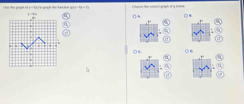 Use the graph of y=f(x) to graph the function g(x)=f(x+2) Choose the correct graph of g below.
B、
A.
○ c. D.
Q