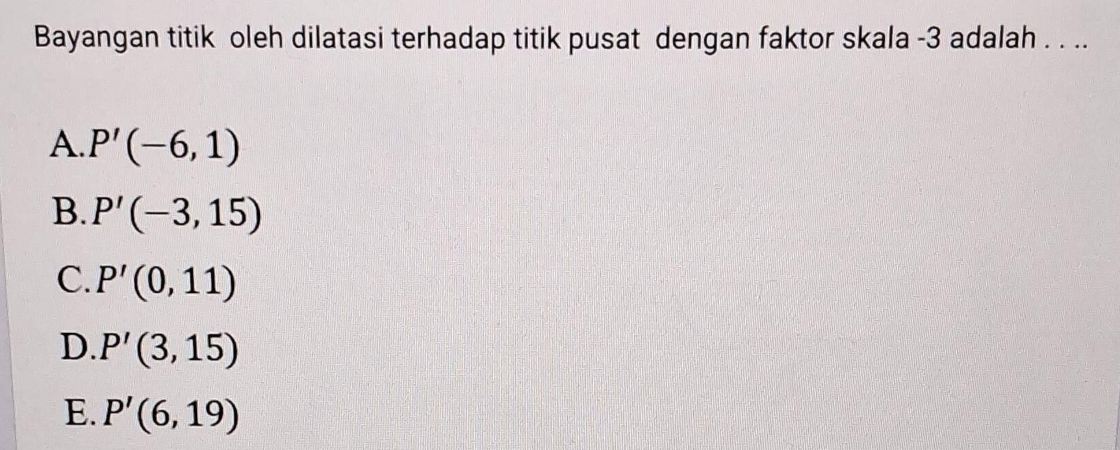 Bayangan titik oleh dilatasi terhadap titik pusat dengan faktor skala -3 adalah . . ..
A. P'(-6,1)
B. P'(-3,15)
C. P'(0,11)
D. P'(3,15)
E. P'(6,19)