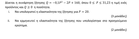 Δίνεται η συνάρτηση ζήτησης Q=-0, 1P^2-2P+160 , όπου 0≤ P≤ 31,23 η τιμή ενός 
προίόντος και Q≥ 0 η ποσότητα. 
i. Να υπολογιστεί η ελαστικότητα της ζήτησης για P=20. 
(3 μονάδες) 
I. Να ερμηνευτεί η ελαστικότητα της ζήτησης που υπολογίστηκε στο προηγούμενο 
ερώτημα. 
(2 μονάδες)