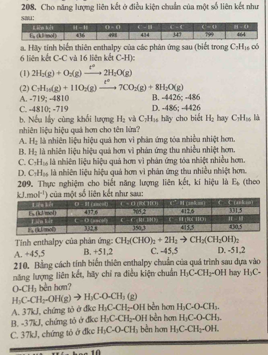 Cho năng lượng liên kết ở điều kiện chuẩn của một số liên kết như
a. Hãy tính biến thiên enthalpy của các phản ứng sau (biết trong C_7H_16 có
6 liên kết C-C và 16 liên kết C-H):
(1) 2H_2(g)+O_2(g)xrightarrow t^o2H_2O(g)
(2) C_7H_16(g)+11O_2(g)xrightarrow t^o7CO_2(g)+8H_2O(g)
A. -719; -4810 B. -4426; -486
C. -4810; -719 D. -486; -4 426
b. Nếu lấy cùng khối lượng H_2 và C_7H_16 hãy cho biết H_2 hay C_7H_16 là
nhiên liệu hiệu quả hơn cho tên lửa?
A. H_2 là nhiên liệu hiệu quả hơn vì phản ứng tỏa nhiều nhiệt hơn.
B. H_2 là nhiên liệu hiệu quả hơn vì phản ứng thu nhiều nhiệt hơn.
C. C_7H_16 là nhiên liệu hiệu quả hơn vì phản ứng tỏa nhiệt nhiều hơn.
D. C_7H_16 là nhiên liệu hiệu quả hơn vì phản ứng thu nhiều nhiệt hơn.
209. Thực nghiệm cho biết năng lượng liên kết, kí hiệu là E_b (theo
kJ.mol^(-1)) của một số liên kết như sau:
Tính enthalpy của phản ứng: CH_2(CHO)_2+2H_2to CH_2(CH_2OH)_2
A. +45,5 B. +51,2 C. -45,5 D. -51,2
210. Bằng cách tính biến thiên enthalpy chuẩn của quá trình sau dựa vào
năng lượng liên kết, hãy chỉ ra điều kiện chuẩn H_3C-CH_2- -OH hay H_3C-
O-CH_3 bền hơn?
H_3C-CH_2-OH(g)to H_3C-O-CH_3(g)
A. 37kJ, chứng tỏ ở đkc H_3C-CH_2-OH bền hơn H_3C-O-CH_3.
B. -37kJ, chứng tỏ ở đkc H_3C-CH_2 -OH bền hơn H_3C-O-CH_3.
C. 37kJ, chứng tỏ ở đkc H_3C-O-CH_3 bền hơn H_3C-CH_2-OH.