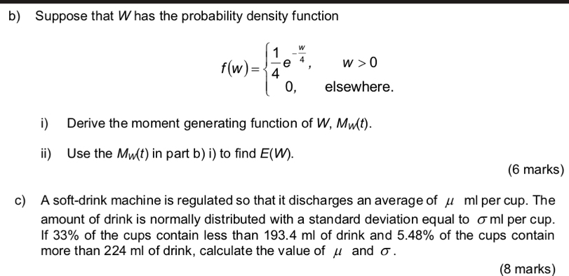 Suppose that W has the probability density function
f(w)=beginarrayl  1/4 e^(-frac w)4,w>0 0,elsewhereendarray.
i) Derive the moment generating function of W, M_W(t). 
ii) Use the M_W(t) in part b) i) to find E(W). 
(6 marks) 
c) A soft-drink machine is regulated so that it discharges an average of μ ml per cup. The 
amount of drink is normally distributed with a standard deviation equal to σml per cup. 
If 33% of the cups contain less than 193.4 ml of drink and 5.48% of the cups contain 
more than 224 ml of drink, calculate the value of μ and σ. 
(8 marks)