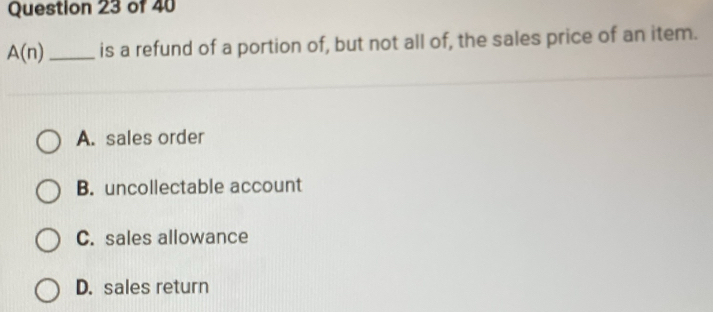 A(n) _is a refund of a portion of, but not all of, the sales price of an item.
A. sales order
B. uncollectable account
C. sales allowance
D. sales return