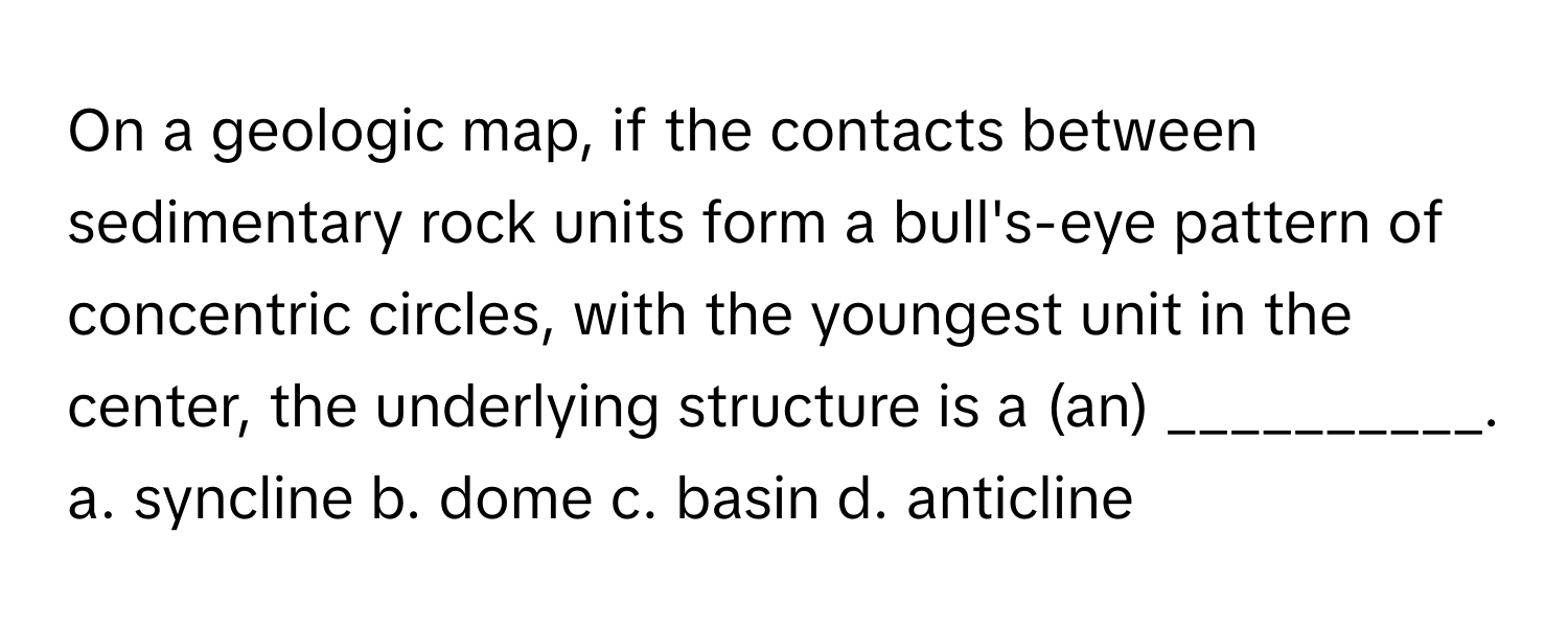 On a geologic map, if the contacts between sedimentary rock units form a bull's-eye pattern of concentric circles, with the youngest unit in the center, the underlying structure is a (an) __________.

a. syncline b. dome c. basin d. anticline