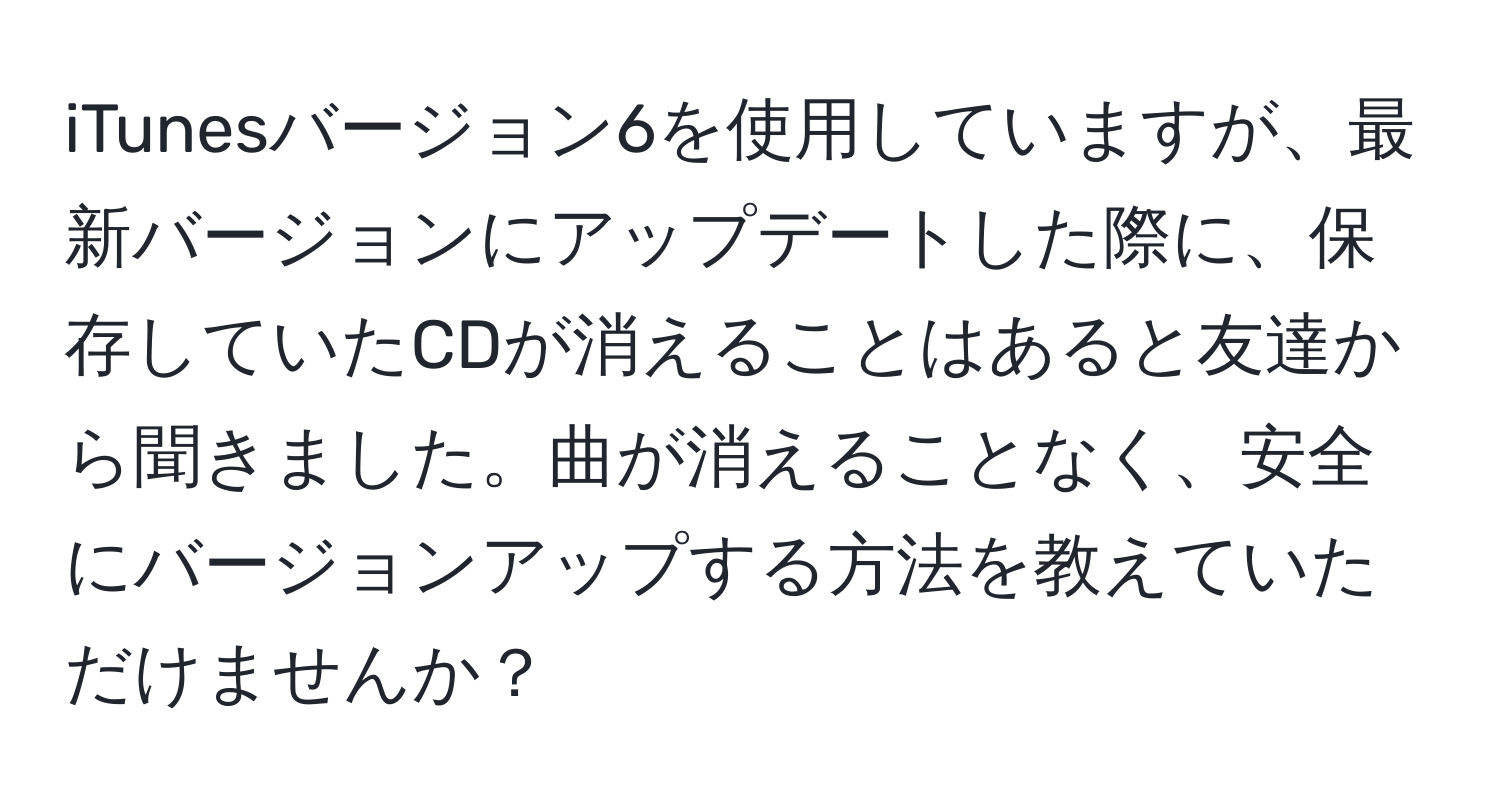 iTunesバージョン6を使用していますが、最新バージョンにアップデートした際に、保存していたCDが消えることはあると友達から聞きました。曲が消えることなく、安全にバージョンアップする方法を教えていただけませんか？