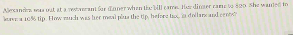 Alexandra was out at a restaurant for dinner when the bill came. Her dinner came to $20. She wanted to 
leave a 10% tip. How much was her meal plus the tip, before tax, in dollars and cents?