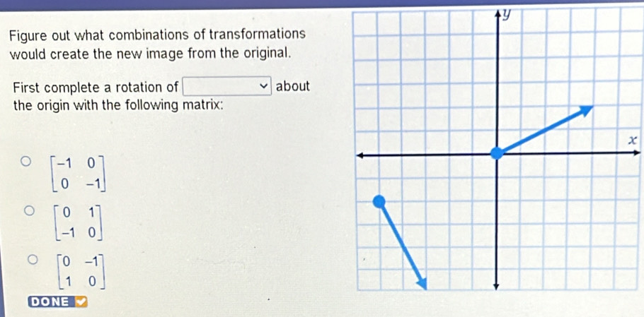 y
Figure out what combinations of transformations
would create the new image from the original.
First complete a rotation of about
the origin with the following matrix:
x
beginbmatrix -1&0 0&-1endbmatrix
beginbmatrix 0&1 -1&0endbmatrix
beginbmatrix 0&-1 1&0endbmatrix
DONE