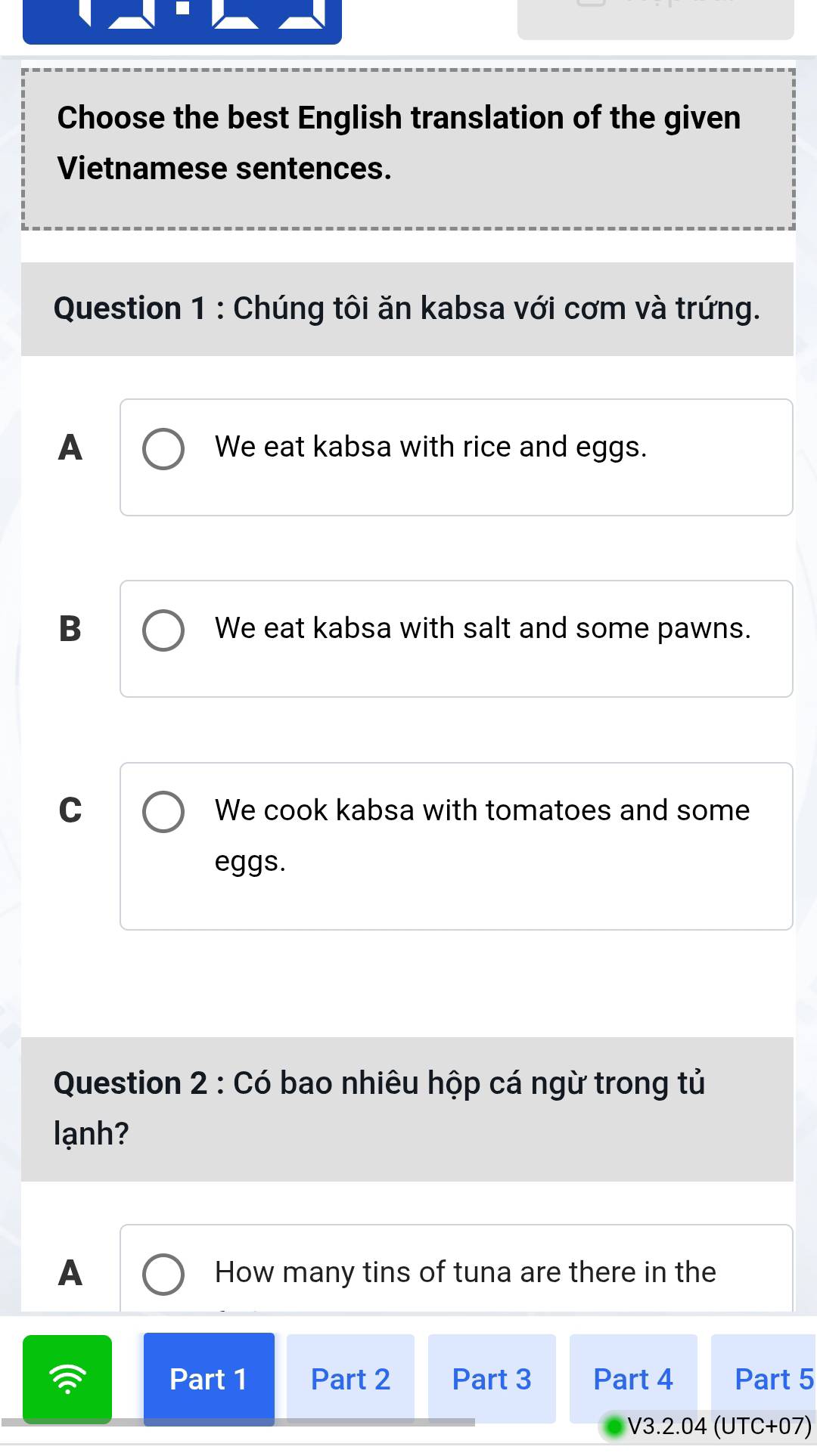 Choose the best English translation of the given
Vietnamese sentences.
Question 1 : Chúng tôi ăn kabsa với cơm và trứng.
A We eat kabsa with rice and eggs.
B We eat kabsa with salt and some pawns.
C We cook kabsa with tomatoes and some
eggs.
Question 2 : Có bao nhiêu hộp cá ngừ trong tủ
lạnh?
A How many tins of tuna are there in the
Part 1 Part 2 Part 3 Part 4 Part 5
V3.2.04 (UTC+07)