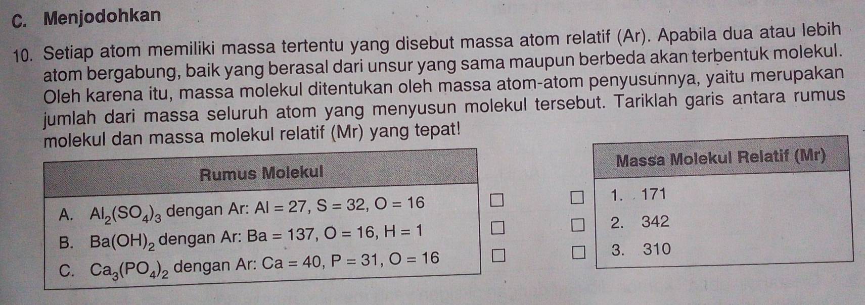 Menjodohkan
10. Setiap atom memiliki massa tertentu yang disebut massa atom relatif (Ar). Apabila dua atau lebih
atom bergabung, baik yang berasal dari unsur yang sama maupun berbeda akan terbentuk molekul.
Oleh karena itu, massa molekul ditentukan oleh massa atom-atom penyusunnya, yaitu merupakan
jumlah dari massa seluruh atom yang menyusun molekul tersebut. Tariklah garis antara rumus
molekul dan massa molekul relatif (Mr) yang tepat!