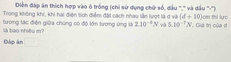 Điền đáp án thích hợp vào ô trống (chỉ sử dụng chữ số, dấu "," và dấu "-"') 
Trong không khí, khi hai điện tích điểm đặt cách nhau lần lượt là d và (d+10)cm thì lực 
tương tác điện giữa chúng có độ lớn tương ứng là 2.10^(-6)N và 5.10^(-7)N. Giá trị của d 
là bao nhiêu m? 
Đáp án □