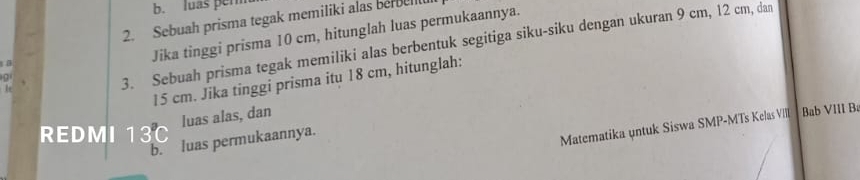 luas per 
2. Sebuah prisma tegak memiliki alas berbell 
Jika tinggi prisma 10 cm, hitunglah luas permukaannya. 
be 
3. Sebuah prisma tegak memiliki alas berbentuk segitiga siku-siku dengan ukuran 9 cm, 12 cm, dan
15 cm. Jika tinggi prisma itu 18 cm, hitunglah: 
luas alas, dan 
REDMI 13C
b. luas permukaannya. 
Matematika untuk Siswa SMP-MTs Kelas VIII Bab VIII Bà