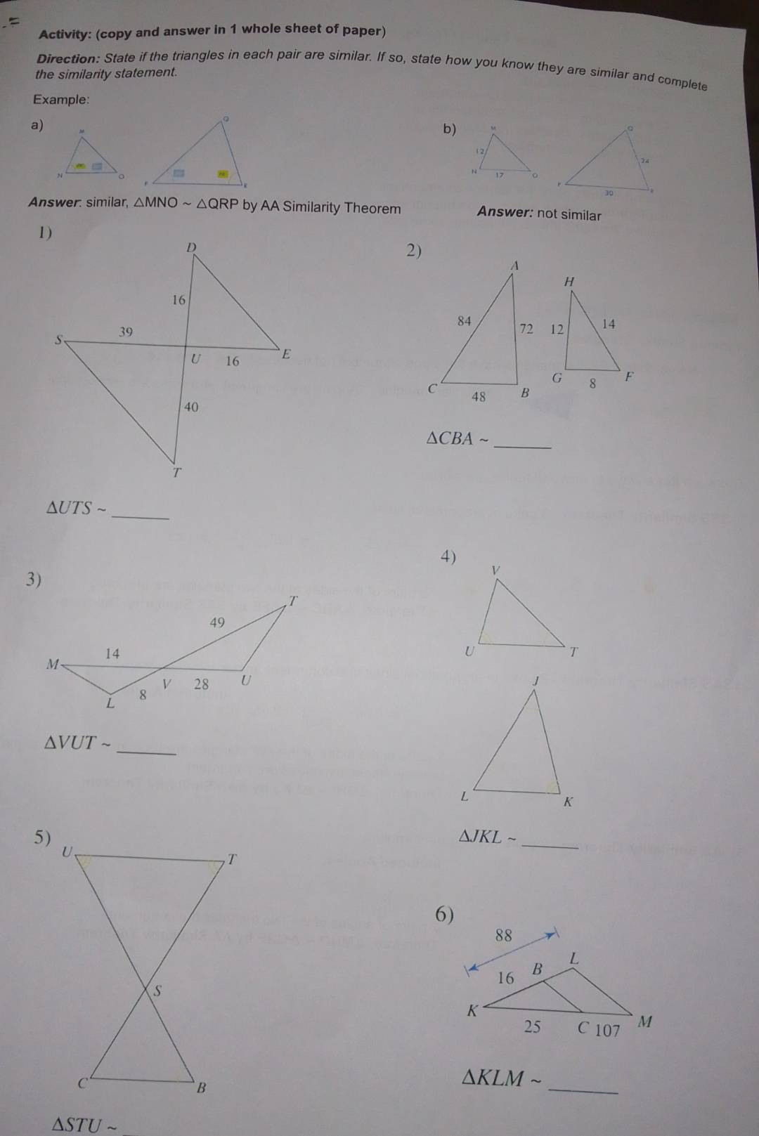 Activity: (copy and answer in 1 whole sheet of paper)
Direction: State if the triangles in each pair are similar. If so, state how you know they are similar and complete
the similarity statement.
Example:
a)
b)
Answer: similar, △ MNOsim △ QRP by AA Similarity Theorem Answer: not similar
2)
△ CBAsim _
△ UTSsim _
4)
3)

△ VUTsim
_
5)
△ JKLsim
_
6)
_
△ KLMsim
△ STUsim