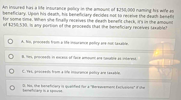 An insured has a life insurance policy in the amount of $250,000 naming his wife as
beneficiary. Upon his death, his beneficiary decides not to receive the death benefit
for some time. When she finally receives the death benefit check, it’s in the amount
of $250,530. Is any portion of the proceeds that the beneficiary receives taxable?
A. No, proceeds from a life insurance policy are not taxable.
B. Yes, proceeds in excess of face amount are taxable as interest.
C. Yes, proceeds from a life insurance policy are taxable.
D. No, the beneficiary is qualified for a “Bereavement Exclusions” if the
beneficiary is a spouse.