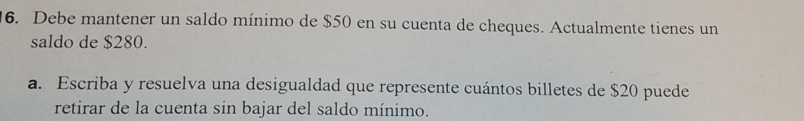 Debe mantener un saldo mínimo de $50 en su cuenta de cheques. Actualmente tienes un 
saldo de $280. 
a. Escriba y resuelva una desigualdad que represente cuántos billetes de $20 puede 
retirar de la cuenta sin bajar del saldo mínimo.