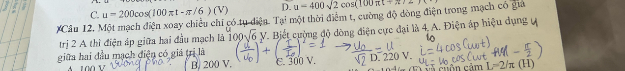 C. u=200cos (100π t-π /6)(V)
D. u=400sqrt(2cos (100π t+π )2)
*Câu 12. Một mạch điện xoay chiều chỉ có tụ điện. Tại một thời điểm t, cường độ dòng điện trong mạch có giả
trị 2 A thì điện áp giữa hai đầu mạch là 100sqrt(6)V T. Biết cường độ dòng điện cực đại là 4. A. Điện áp hiệu dụng
giữa hai đầu mạch điện có giá trị là
A 100 V B. 200 V. C. 300 V. D. 220 V.
và cuộn cảm