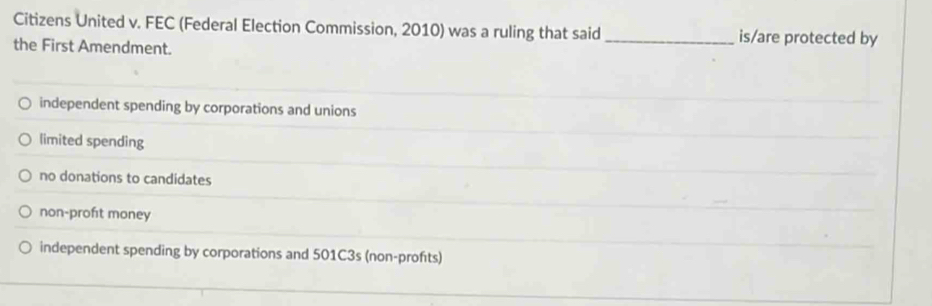 Citizens United v. FEC (Federal Election Commission, 2010) was a ruling that said _is/are protected by
the First Amendment.
independent spending by corporations and unions
limited spending
no donations to candidates
non-proft money
independent spending by corporations and 501C3s (non-profts)