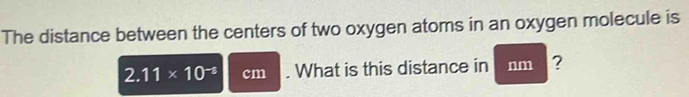 The distance between the centers of two oxygen atoms in an oxygen molecule is
2.11* 10^(-2) cm. What is this distance in nm ?