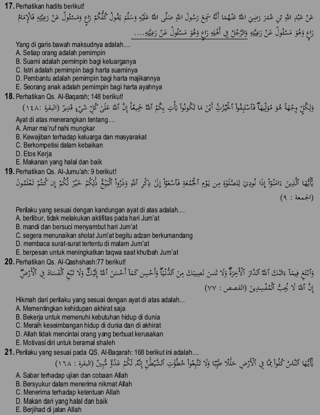 Perhatikan hadits berikut!
Ighnng &5 asit Johe plng ae tầo Jo ầo Joas Eế tổi la gie to coès sad có đo the Se
nades e tis sás els ahat de ctis aes se Otca sás el
Yang di garis bawah maksudnya adalah....
A. Setiap orang adalah pemimpin
B. Suami adalah pemimpin bagi keluarganya
C. Istri adalah pemimpin bagi harta suaminya
D. Pembantu adalah pemimpin bagi harta majikannya
E. Seorang anak adalah pemimpin bagi harta ayahnya
18. Perhatikan Qs. Al-Baqarah; 148 berikut!
(  ξ： 5,2,51)
S      t gó đ g 1 
Ayat di atas menerangkan tentang....
A. Amar ma’ruf nahi mungkar
B. Kewajiban terhadap keluarga dan masyarakat
C. Berkompetisi dalam kebaikan
D. Etos Kerja
E. Makanan yang halal dan baik
19. Perhatikan Qs. Al-Jumu'ah: 9 berikut!
(9 :2+1)
Perilaku yang sesuai dengan kandungan ayat di atas adalah....
A. berlibur, tidak melakukan aktifitas pada hari Jum'at
B. mandi dan bersuci menyambut hari Jum'at
C. segera menunaikan sholat Jum'at begitu adzan berkumandang
D. membaca surat-surat tertentu di malam Jum'at
E. berpesan untuk meningkatkan taqwa saat khutbah Jum'at
20. Perhatikan Qs. Al-Qashshash:77 berikut!
gasI tas cons iy tut cn clined cas vy be ot gout aut cusie tad gats
(VV : Jaaëll) Čen rätit C é V at ở
Hikmah dari perilaku yang sesuai dengan ayat di atas adalah...
A. Mementinqkan kehidupan akhirat saja
B. Bekerja untuk memenuhi kebutuhan hidup di dunia
C. Meraih keseimbangan hidup di dunia dan di akhirat
D. Allah tidak mencintai orang yang berbuat kerusakan
E. Motivasi diri untuk beramal shaleh
21. Perilaku yang sesuai pada QS. Al-Baqarah: 168 berikut ini adalah....
A. Sabar terhadap ujian dan cobaan Allah
B. Bersyukur dalam menerima nikmat Allah
C. Menerima terhadap ketentuan Allah
D. Makan dari yang halal dan baik
E. Berjihad di jalan Allah